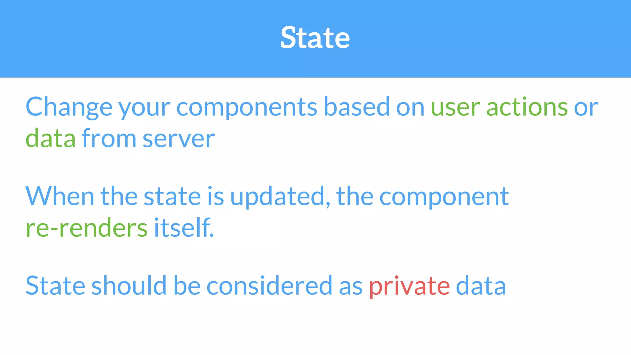 State
Change your components based on user actions or
data from server
When the state is updated, the component
re-renders itself.
State should be considered as private data
 