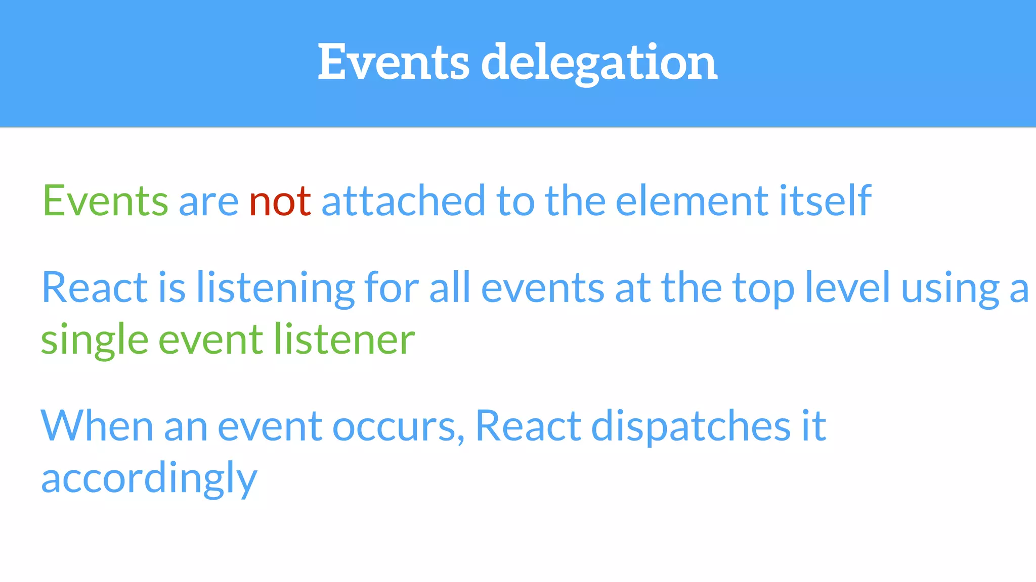 Events are not attached to the element itself
React is listening for all events at the top level using a
single event listener
When an event occurs, React dispatches it
accordingly
Events delegation
 