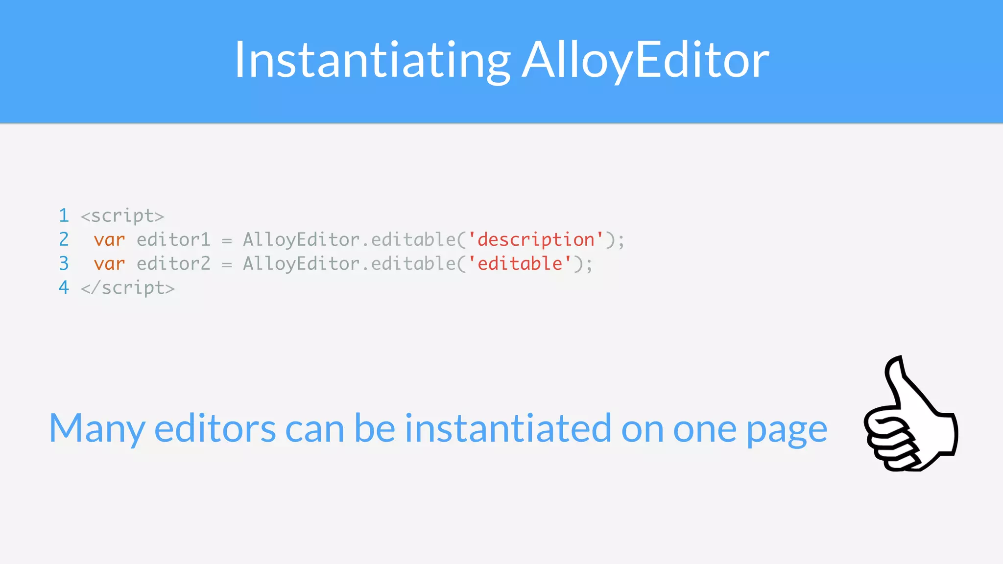 Instantiating AlloyEditor
Many editors can be instantiated on one page
1 <script>
2 var editor1 = AlloyEditor.editable('description');
3 var editor2 = AlloyEditor.editable('editable');
4 </script>
 