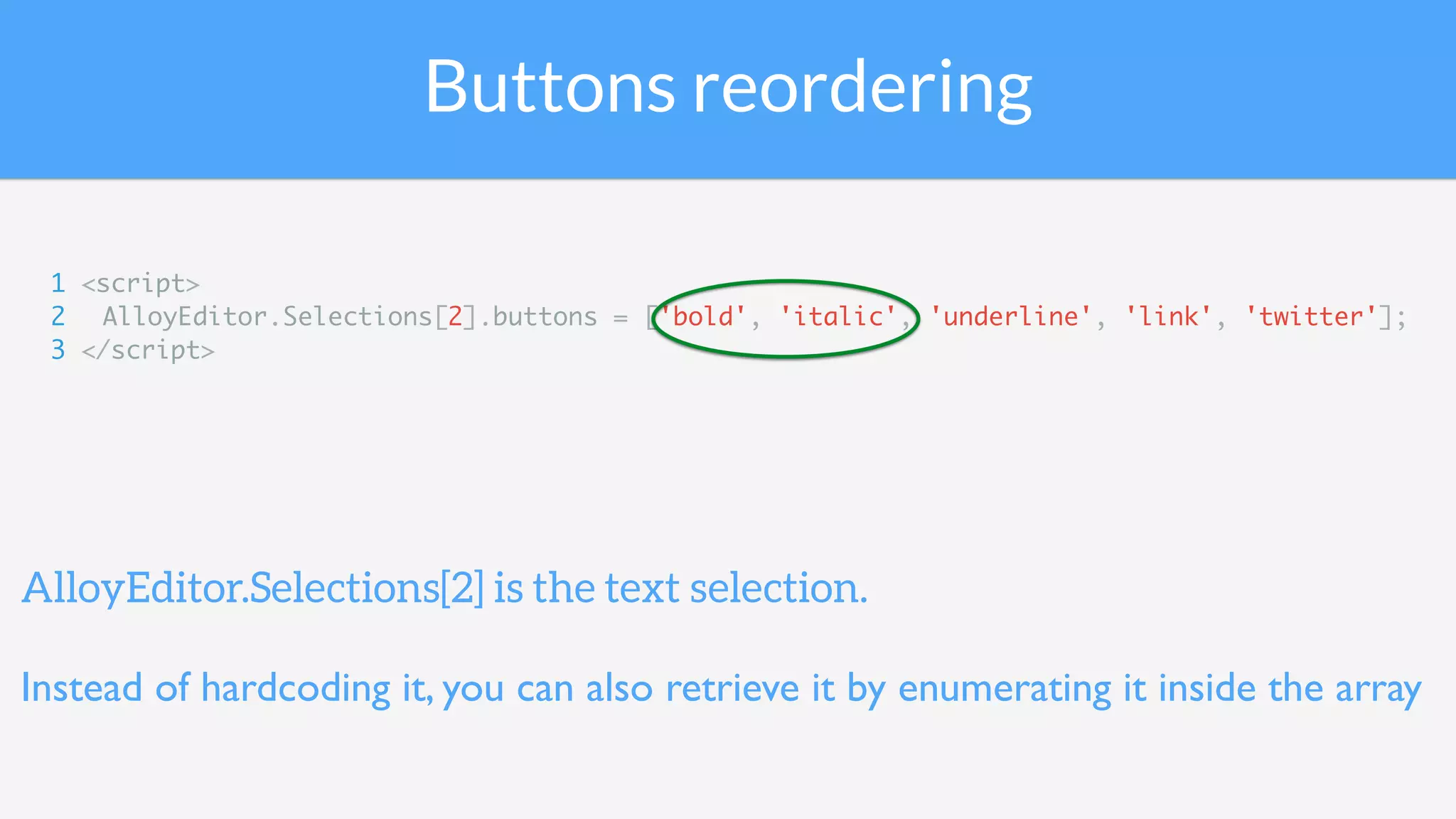 Buttons reordering
1 <script>
2 AlloyEditor.Selections[2].buttons = ['bold', 'italic', 'underline', 'link', 'twitter'];
3 </script>
AlloyEditor.Selections[2] is the text selection.
Instead of hardcoding it, you can also retrieve it by enumerating it inside the array
 