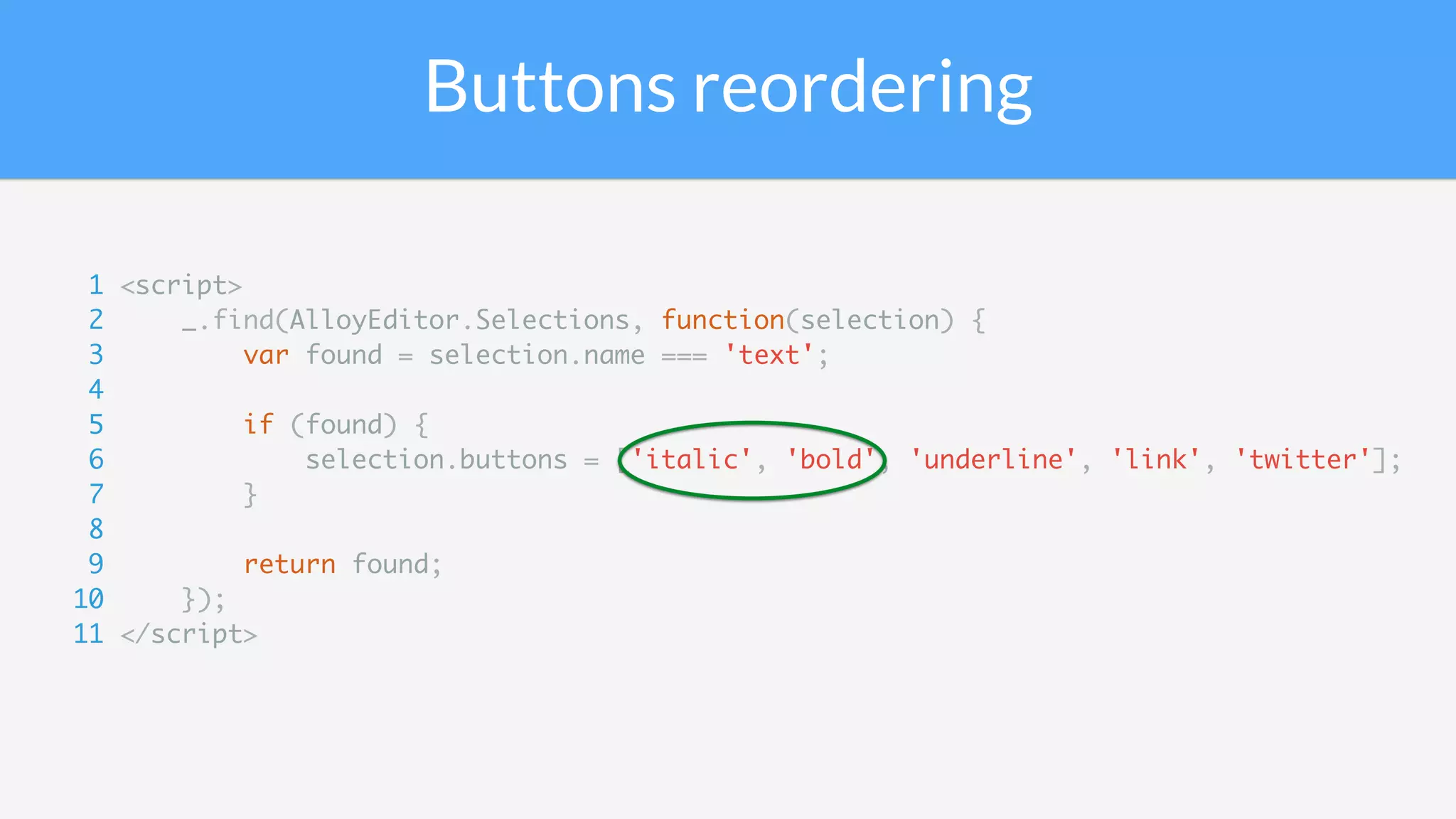 Buttons reordering
1 <script>
2 _.find(AlloyEditor.Selections, function(selection) {
3 var found = selection.name === 'text';
4
5 if (found) {
6 selection.buttons = ['italic', 'bold', 'underline', 'link', 'twitter'];
7 }
8
9 return found;
10 });
11 </script>
 
