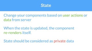 State
Change your components based on user actions or
data from server
When the state is updated, the component
re-renders itself.
State should be considered as private data
 