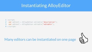 Instantiating AlloyEditor
Many editors can be instantiated on one page
1 <script>
2 var editor1 = AlloyEditor.editable('description');
3 var editor2 = AlloyEditor.editable('editable');
4 </script>
 