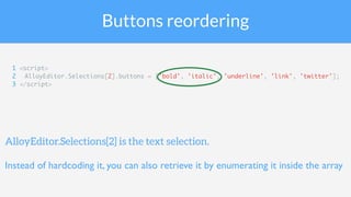 Buttons reordering
1 <script>
2 AlloyEditor.Selections[2].buttons = ['bold', 'italic', 'underline', 'link', 'twitter'];
3 </script>
AlloyEditor.Selections[2] is the text selection.
Instead of hardcoding it, you can also retrieve it by enumerating it inside the array
 