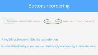 Buttons reordering
1 <script>
2 AlloyEditor.Selections[2].buttons = ['italic', 'bold', 'underline', 'link', 'twitter'];
3 </script>
AlloyEditor.Selections[2] is the text selection.
Instead of hardcoding it, you can also retrieve it by enumerating it inside the array
 