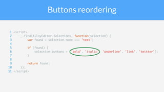 Buttons reordering
1 <script>
2 _.find(AlloyEditor.Selections, function(selection) {
3 var found = selection.name === 'text';
4
5 if (found) {
6 selection.buttons = ['bold', 'italic', 'underline', 'link', 'twitter'];
7 }
8
9 return found;
10 });
11 </script>
 