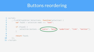 Buttons reordering
1 <script>
2 _.find(AlloyEditor.Selections, function(selection) {
3 var found = selection.name === 'text';
4
5 if (found) {
6 selection.buttons = ['italic', 'bold', 'underline', 'link', 'twitter'];
7 }
8
9 return found;
10 });
11 </script>
 