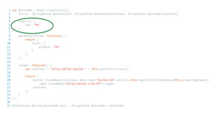 1 var ButtonH4 = React.createClass({
2 mixins: [AlloyEditor.ButtonStyle, AlloyEditor.ButtonStateClasses, AlloyEditor.ButtonActionStyle],
3
4 statics: {
5 key: 'h4'
6 },
7
8 getDefaultProps: function() {
9 return {
10 style: {
11 element: 'h4'
12 }
13 };
14 },
15
16 render: function() {
17 var cssClass = 'alloy-editor-button ' + this.getStateClasses();
18
19 return (
20 <button className={cssClass} data-type="button-h4" onClick={this.applyStyle}tabIndex={this.props.tabIndex}>
21 <span className="alloy-editor-icon-h4"></span>
22 </button>
23 );
24 }
25 });
26
27 AlloyEditor.Buttons[ButtonH4.key] = AlloyEditor.ButtonH4 = ButtonH4;
 