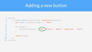 Adding a new button
1 <script>
2 _.find(AlloyEditor.Selections, function(selection) {
3 var found = selection.name === 'text';
4
5 if (found) {
6 selection.buttons = ['h4', 'italic', 'bold', 'underline', 'link'];
7 }
8
9 return found;
10 });
11 </script>
 