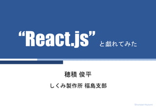 Shumpei Hozumi
穂積 俊平
しくみ製作所 福島支部
“React.js” と戯れてみた
 
