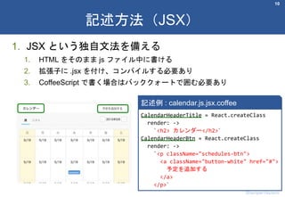 1. JSX という独自文法を備える
1. HTML をそのまま js ファイル中に書ける
2. 拡張子に .jsx を付け、コンパイルする必要あり
3. CoffeeScript で書く場合はバッククォートで囲む必要あり
10
記述方法（JSX）
Shumpei Hozumi
CalendarHeaderTitle = React.createClass
render: ->
`<h2> カレンダー</h2>`
CalendarHeaderBtn = React.createClass
render: ->
`<p className="schedules-btn">
<a className="button-white" href="#">
予定を追加する
</a>
</p>`
記述例 : calendar.js.jsx.coffee
 
