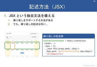 1. JSX という独自文法を備える
1. 繰り返しをサポートする文法がある
2. でも、繰り返しの記述は辛い…
12
記述方法（JSX）
Shumpei Hozumi
CalendarContentWeek = React.createClass
render: ->
days = []
_.each this.props.week, (day)->
days.push `<CalendarContentDay day={day}/>`
`<tr>{days}</tr>`
繰り返しの記述例
 