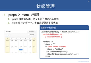 1. props と state で管理
1. props は親コンポーネントから渡される状態
2. state はコンポーネント自身が保持する状態
14
状態管理
Shumpei Hozumi
CalendarContentDay = React.createClass
getInitialState: ->
{ clicked:false }
render: ->
clazz = “”
if this.state.clicked
clazz = “active”
`<td className={clazz}>
<div>{this.props.day.date}</div>
</td>`
state の利用例
 