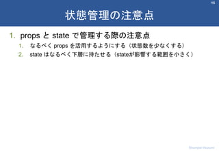 1. props と state で管理する際の注意点
1. なるべく props を活用するようにする（状態数を少なくする）
2. state はなるべく下層に持たせる（stateが影響する範囲を小さく）
15
状態管理の注意点
Shumpei Hozumi
 