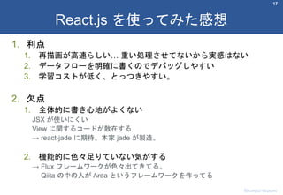 1. 利点
1. 再描画が高速らしい… 重い処理させてないから実感はない
2. データフローを明確に書くのでデバッグしやすい
3. 学習コストが低く、とっつきやすい。
2. 欠点
1. 全体的に書き心地がよくない
JSX が使いにくい
View に関するコードが散在する
→ react-jade に期待。本家 jade が製造。
2. 機能的に色々足りていない気がする
→ Flux フレームワークが色々出てきてる。
Qiita の中の人が Arda というフレームワークを作ってる
17
React.js を使ってみた感想
Shumpei Hozumi
 