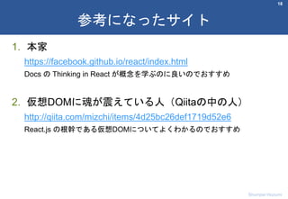 1. 本家
https://facebook.github.io/react/index.html
Docs の Thinking in React が概念を学ぶのに良いのでおすすめ
2. 仮想DOMに魂が震えている人（Qiitaの中の人）
http://qiita.com/mizchi/items/4d25bc26def1719d52e6
React.js の根幹である仮想DOMについてよくわかるのでおすすめ
18
参考になったサイト
Shumpei Hozumi
 