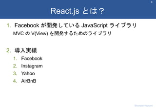 1. Facebook が開発している JavaScript ライブラリ
MVC の V(View) を開発するためのライブラリ
2. 導入実績
1. Facebook
2. Instagram
3. Yahoo
4. AirBnB
3
React.js とは？
Shumpei Hozumi
 