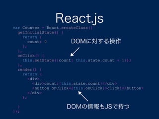React.jsvar Counter = React.createClass({
getInitialState() {
return {
count: 0
};
},
onClick() {
this.setState({count: this.state.count + 1});
},
render() {
return (
<div>
<div>count:{this.state.count}</div>
<button onClick={this.onClick}>click!</button>
</div>
);
}
});
DOMの情報もJSで持つ
DOMに対する操作
 
