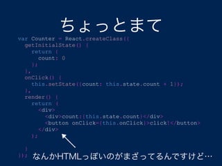 var Counter = React.createClass({
getInitialState() {
return {
count: 0
};
},
onClick() {
this.setState({count: this.state.count + 1});
},
render() {
return (
<div>
<div>count:{this.state.count}</div>
<button onClick={this.onClick}>click!</button>
</div>
);
}
}); なんかHTMLっぽいのがまざってるんですけど…
ちょっとまて
 