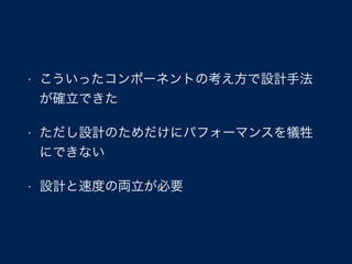 • こういったコンポーネントの考え方で設計手法
が確立できた
• ただし設計のためだけにパフォーマンスを犠牲
にできない
• 設計と速度の両立が必要
 