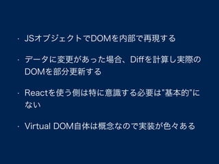 • JSオブジェクトでDOMを内部で再現する
• データに変更があった場合、Diﬀを計算し実際の
DOMを部分更新する
• Reactを使う側は特に意識する必要は 基本的 に
ない
• Virtual DOM自体は概念なので実装が色々ある
 