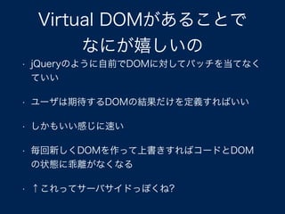 Virtual DOMがあることで
なにが嬉しいの
• jQueryのように自前でDOMに対してパッチを当てなく
ていい
• ユーザは期待するDOMの結果だけを定義すればいい
• しかもいい感じに速い
• 毎回新しくDOMを作って上書きすればコードとDOM
の状態に乖離がなくなる
• ↑これってサーバサイドっぽくね?
 