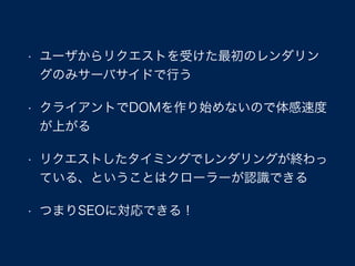 • ユーザからリクエストを受けた最初のレンダリン
グのみサーバサイドで行う
• クライアントでDOMを作り始めないので体感速度
が上がる
• リクエストしたタイミングでレンダリングが終わっ
ている、ということはクローラーが認識できる
• つまりSEOに対応できる！
 