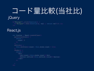 コード量比較(当社比)
jQuery
$('#target').click(function() {
$('#output').html(function(i, val) { return val*1+1 });
});
var Counter = React.createClass({
getInitialState() {
return {
count: 0
};
},
onClick() {
this.setState({count: this.state.count + 1});
},
render() {
return (
<div>
<div>count:{this.state.count}</div>
<button onClick={this.onClick}>click!</button>
</div>
);
}
});
React.js
 