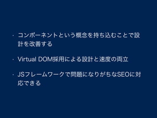 • コンポーネントという概念を持ち込むことで設
計を改善する
• Virtual DOM採用による設計と速度の両立
• JSフレームワークで問題になりがちなSEOに対
応できる
 