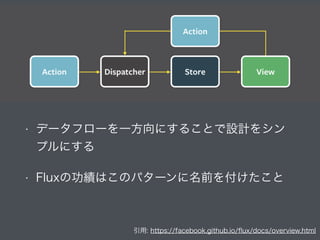 引用: https://facebook.github.io/ﬂux/docs/overview.html
• データフローを一方向にすることで設計をシン
プルにする
• Fluxの功績はこのパターンに名前を付けたこと
 