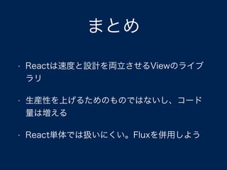 まとめ
• Reactは速度と設計を両立させるViewのライブ
ラリ
• 生産性を上げるためのものではないし、コード
量は増える
• React単体では扱いにくい。Fluxを併用しよう
 