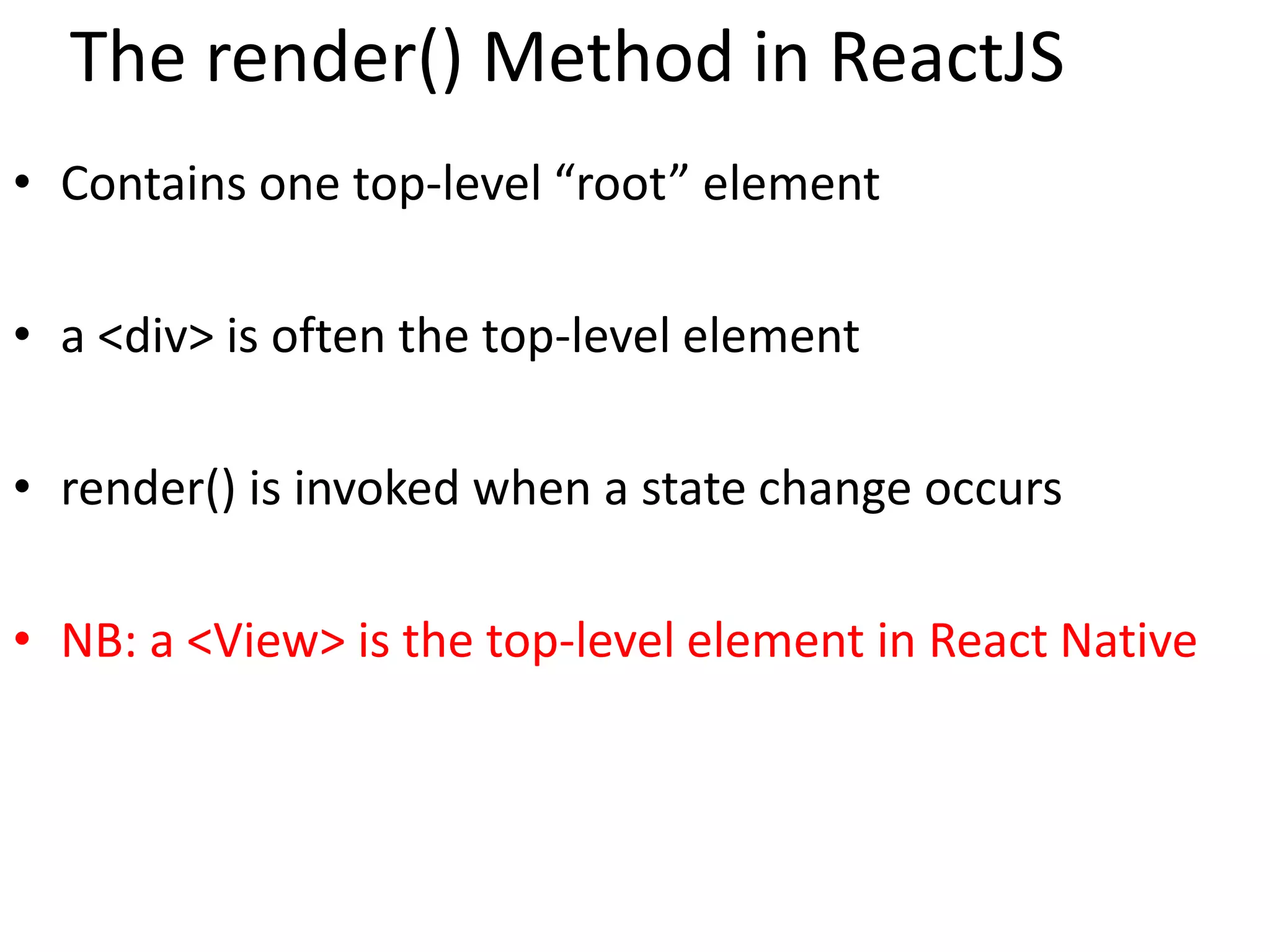 The render() Method in ReactJS
• Contains one top-level “root” element
• a <div> is often the top-level element
• render() is invoked when a state change occurs
• NB: a <View> is the top-level element in React Native
 