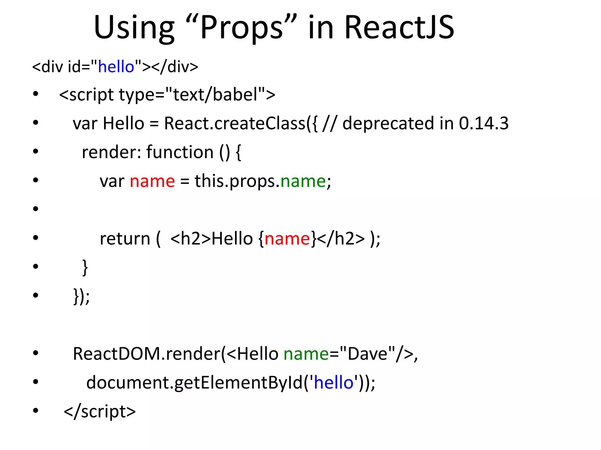 Using “Props” in ReactJS
<div id="hello"></div>
• <script type="text/babel">
• var Hello = React.createClass({ // deprecated in 0.14.3
• render: function () {
• var name = this.props.name;
•
• return ( <h2>Hello {name}</h2> );
• }
• });
• ReactDOM.render(<Hello name="Dave"/>,
• document.getElementById('hello'));
• </script>
 