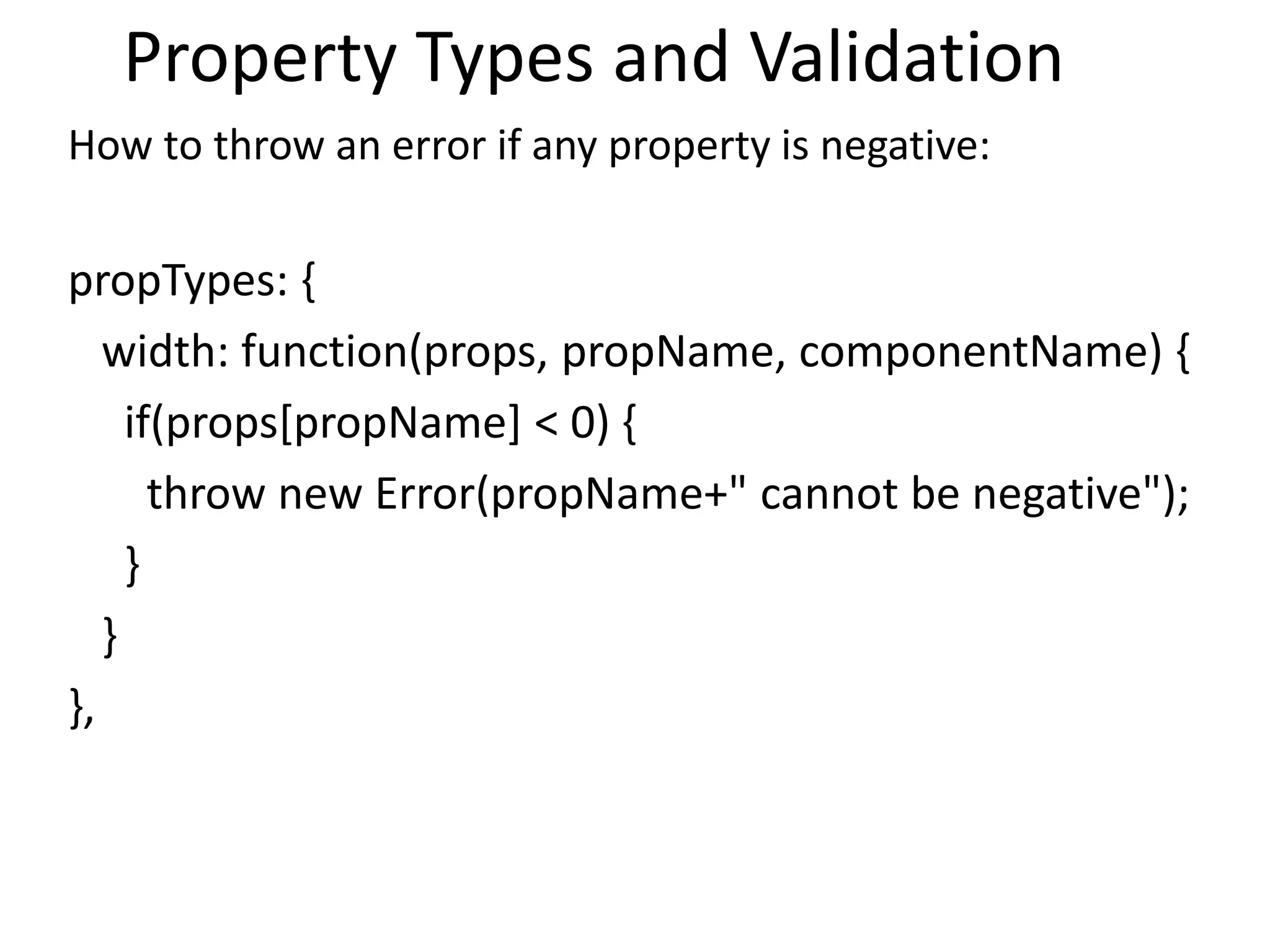 Property Types and Validation
How to throw an error if any property is negative:
propTypes: {
width: function(props, propName, componentName) {
if(props[propName] < 0) {
throw new Error(propName+" cannot be negative");
}
}
},
 