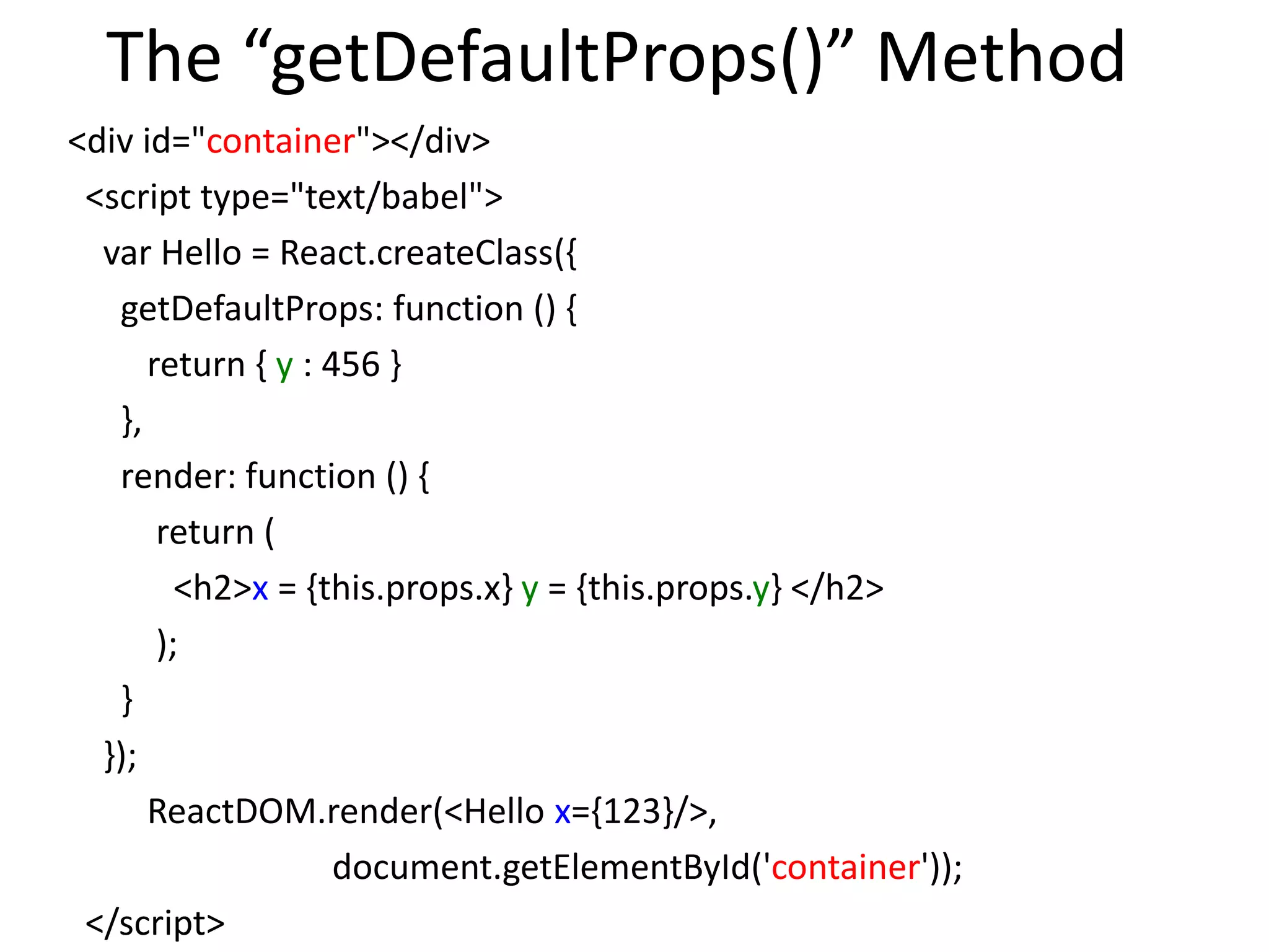 The “getDefaultProps()” Method
<div id="container"></div>
<script type="text/babel">
var Hello = React.createClass({
getDefaultProps: function () {
return { y : 456 }
},
render: function () {
return (
<h2>x = {this.props.x} y = {this.props.y} </h2>
);
}
});
ReactDOM.render(<Hello x={123}/>,
document.getElementById('container'));
</script>
 