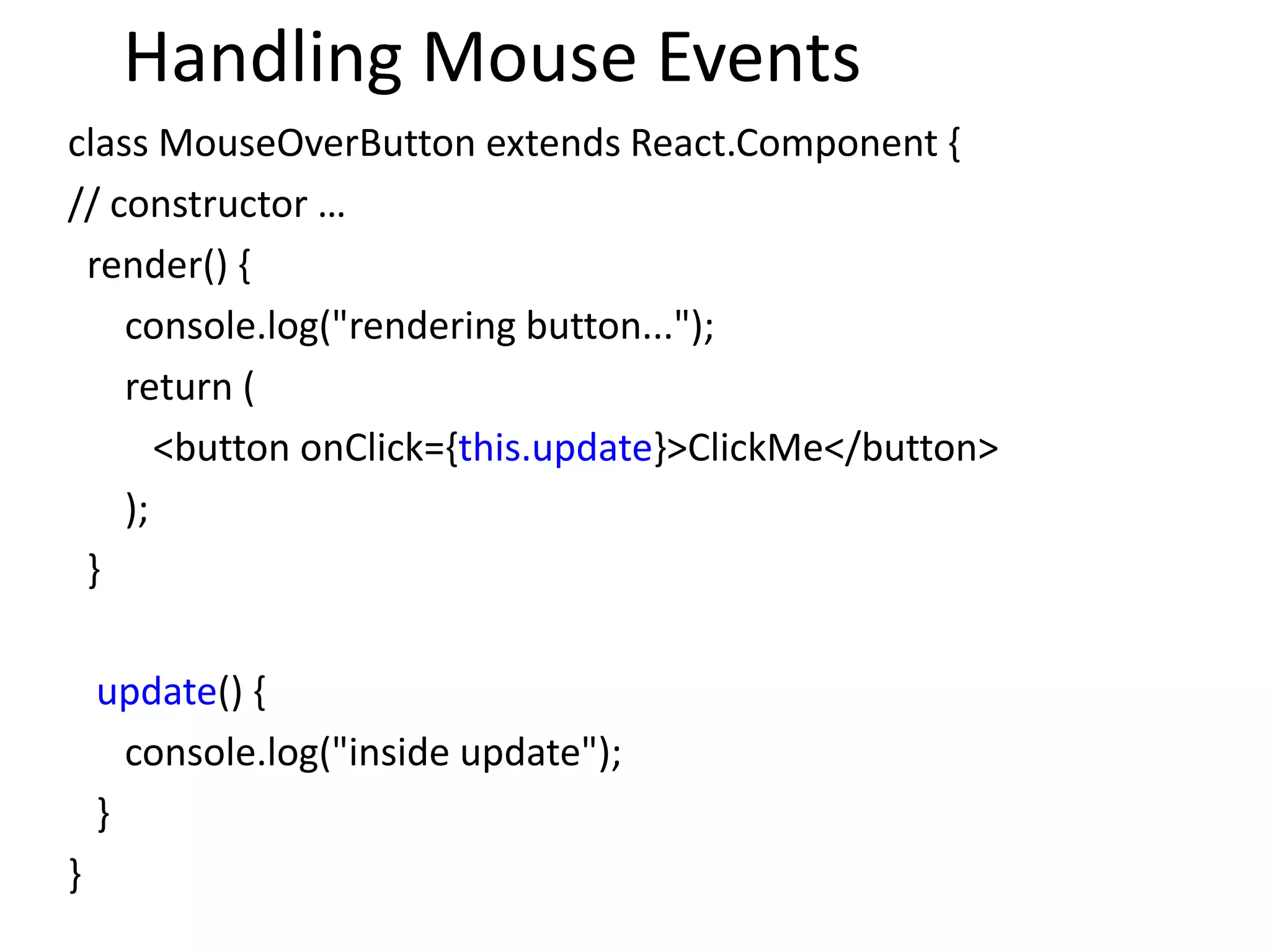 Handling Mouse Events
class MouseOverButton extends React.Component {
// constructor …
render() {
console.log("rendering button...");
return (
<button onClick={this.update}>ClickMe</button>
);
}
update() {
console.log("inside update");
}
}
 