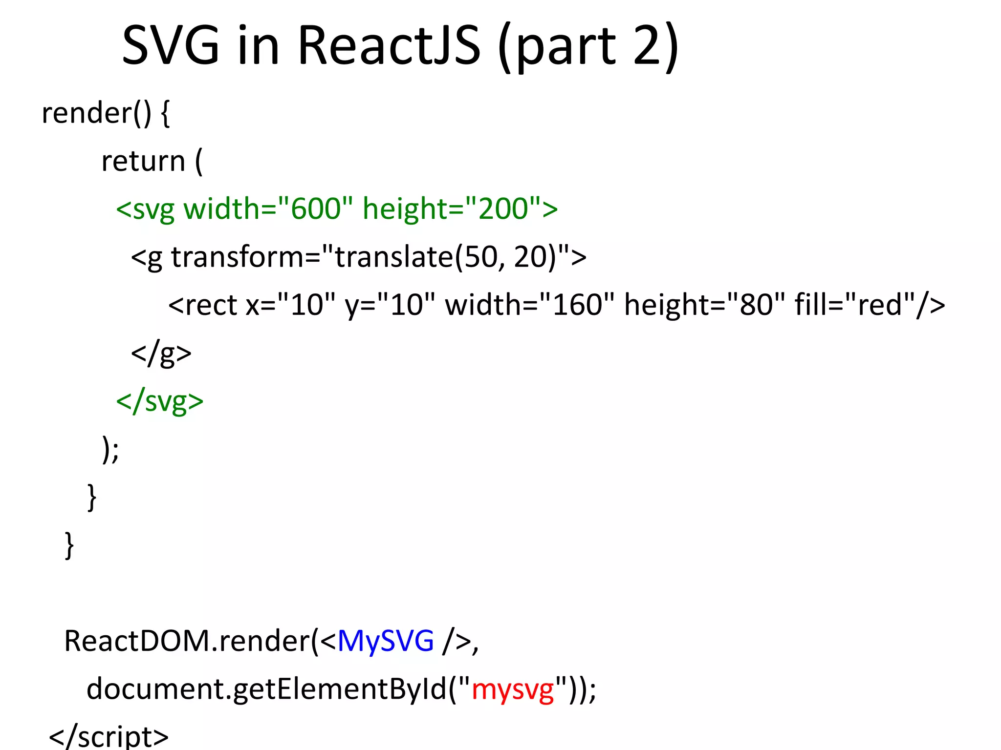 SVG in ReactJS (part 2)
render() {
return (
<svg width="600" height="200">
<g transform="translate(50, 20)">
<rect x="10" y="10" width="160" height="80" fill="red"/>
</g>
</svg>
);
}
}
ReactDOM.render(<MySVG />,
document.getElementById("mysvg"));
</script>
 