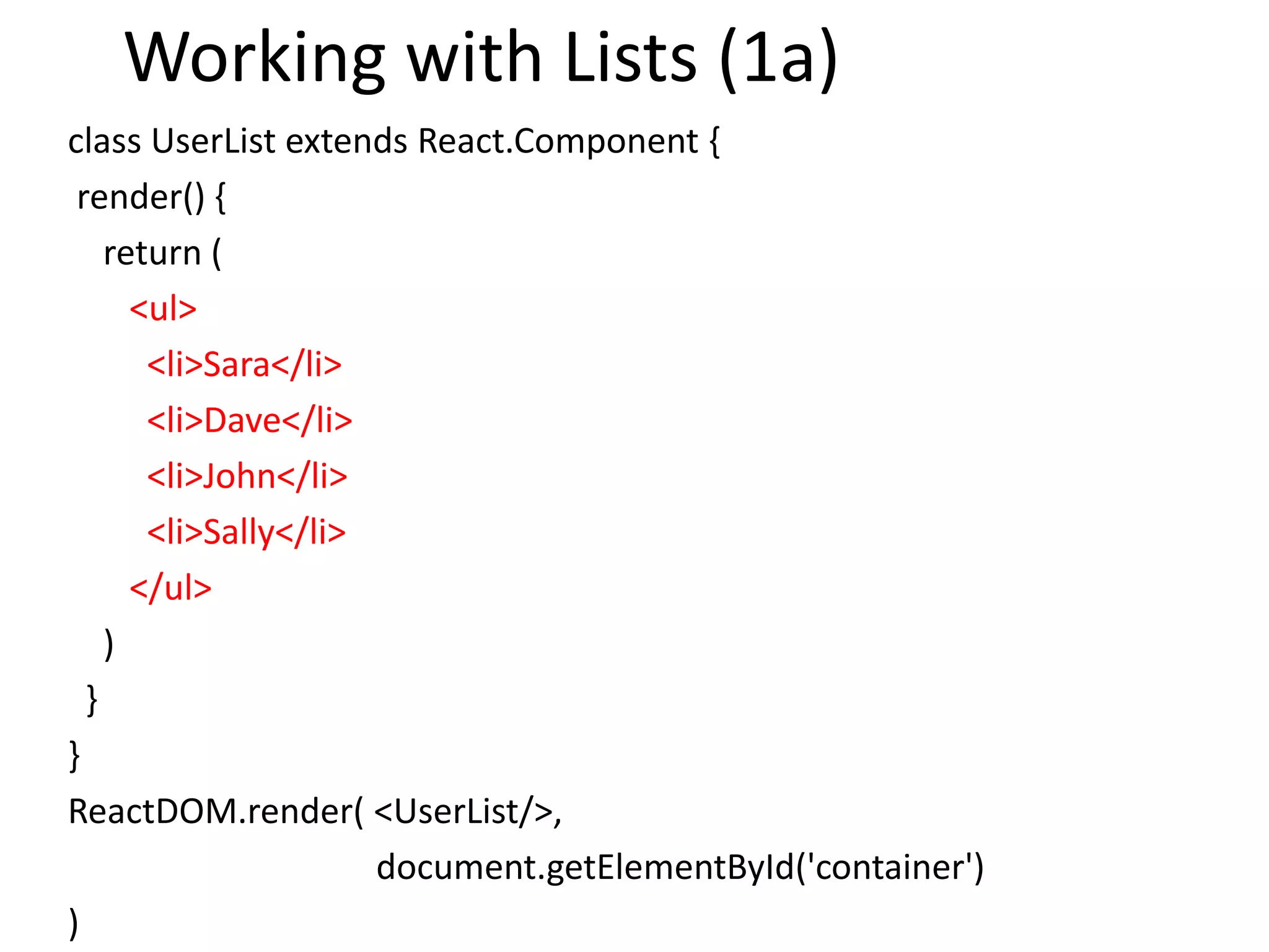 Working with Lists (1a)
class UserList extends React.Component {
render() {
return (
<ul>
<li>Sara</li>
<li>Dave</li>
<li>John</li>
<li>Sally</li>
</ul>
)
}
}
ReactDOM.render( <UserList/>,
document.getElementById('container')
)
 