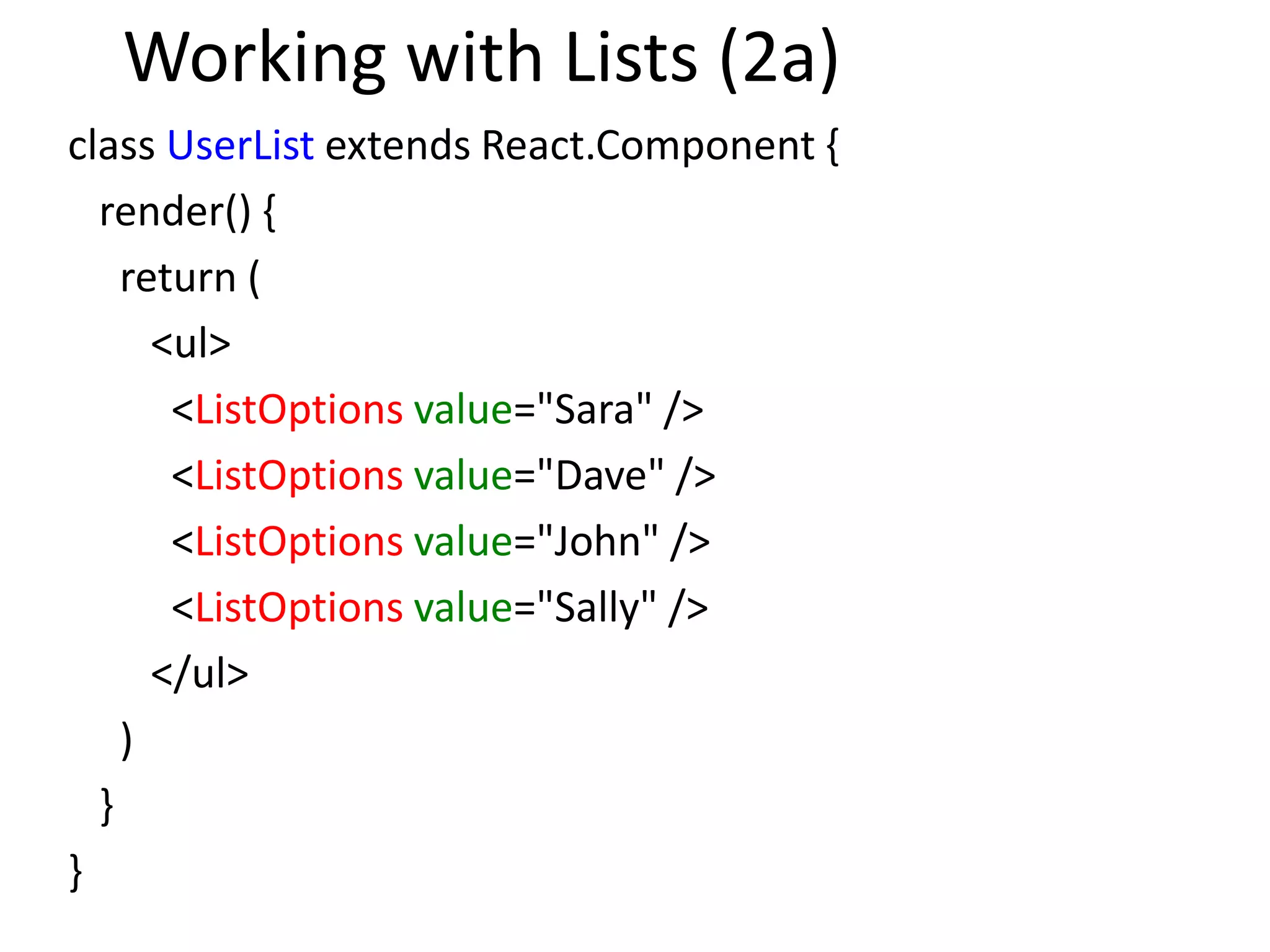 Working with Lists (2a)
class UserList extends React.Component {
render() {
return (
<ul>
<ListOptions value="Sara" />
<ListOptions value="Dave" />
<ListOptions value="John" />
<ListOptions value="Sally" />
</ul>
)
}
}
 