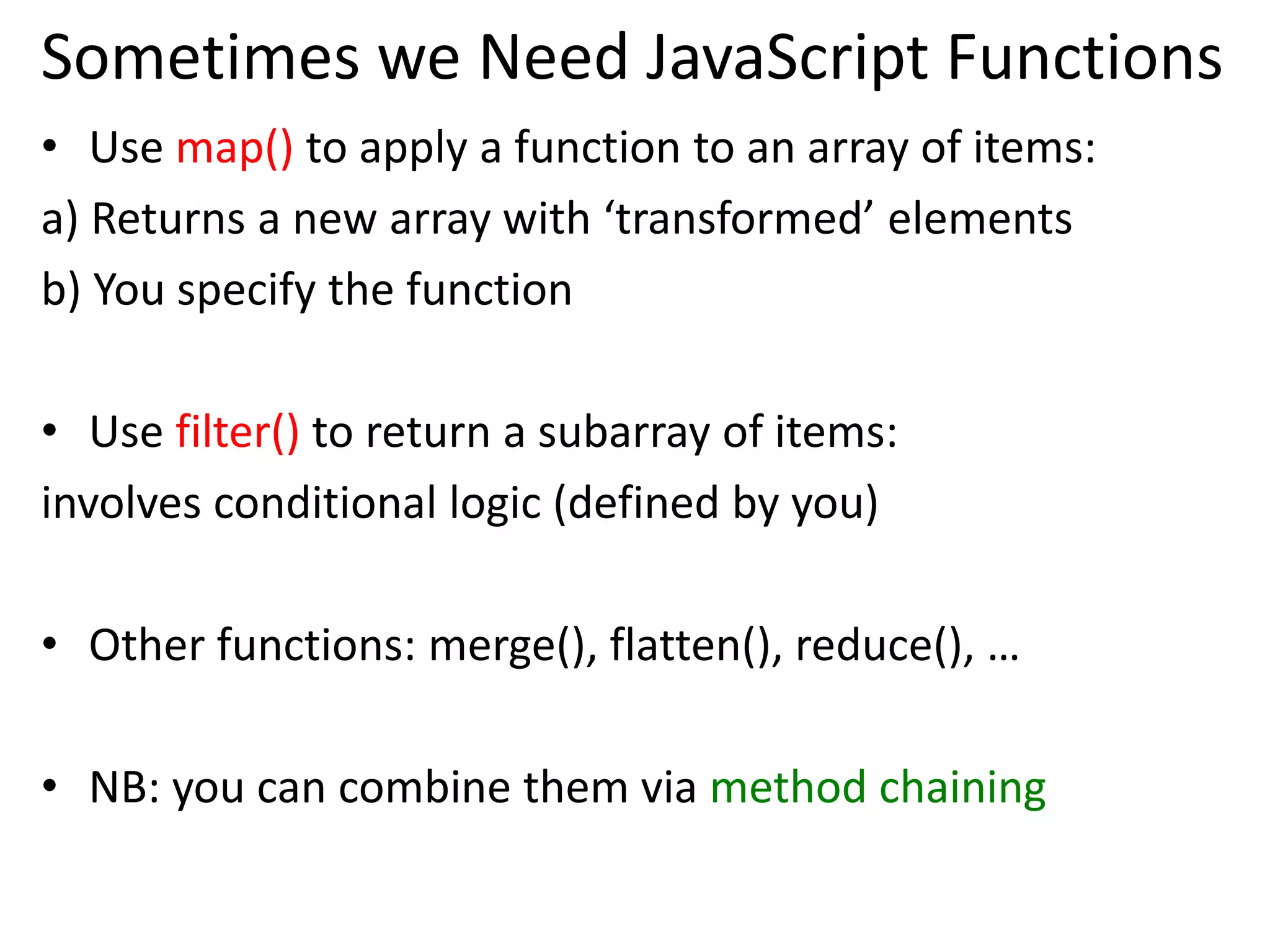 Sometimes we Need JavaScript Functions
• Use map() to apply a function to an array of items:
a) Returns a new array with ‘transformed’ elements
b) You specify the function
• Use filter() to return a subarray of items:
involves conditional logic (defined by you)
• Other functions: merge(), flatten(), reduce(), …
• NB: you can combine them via method chaining
 
