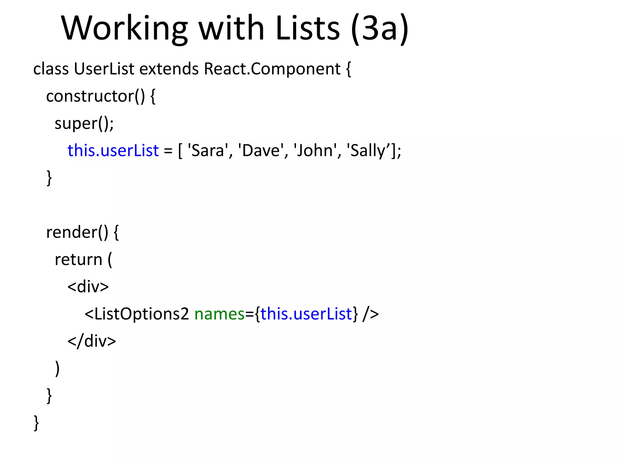 Working with Lists (3a)
class UserList extends React.Component {
constructor() {
super();
this.userList = [ 'Sara', 'Dave', 'John', 'Sally’];
}
render() {
return (
<div>
<ListOptions2 names={this.userList} />
</div>
)
}
}
 