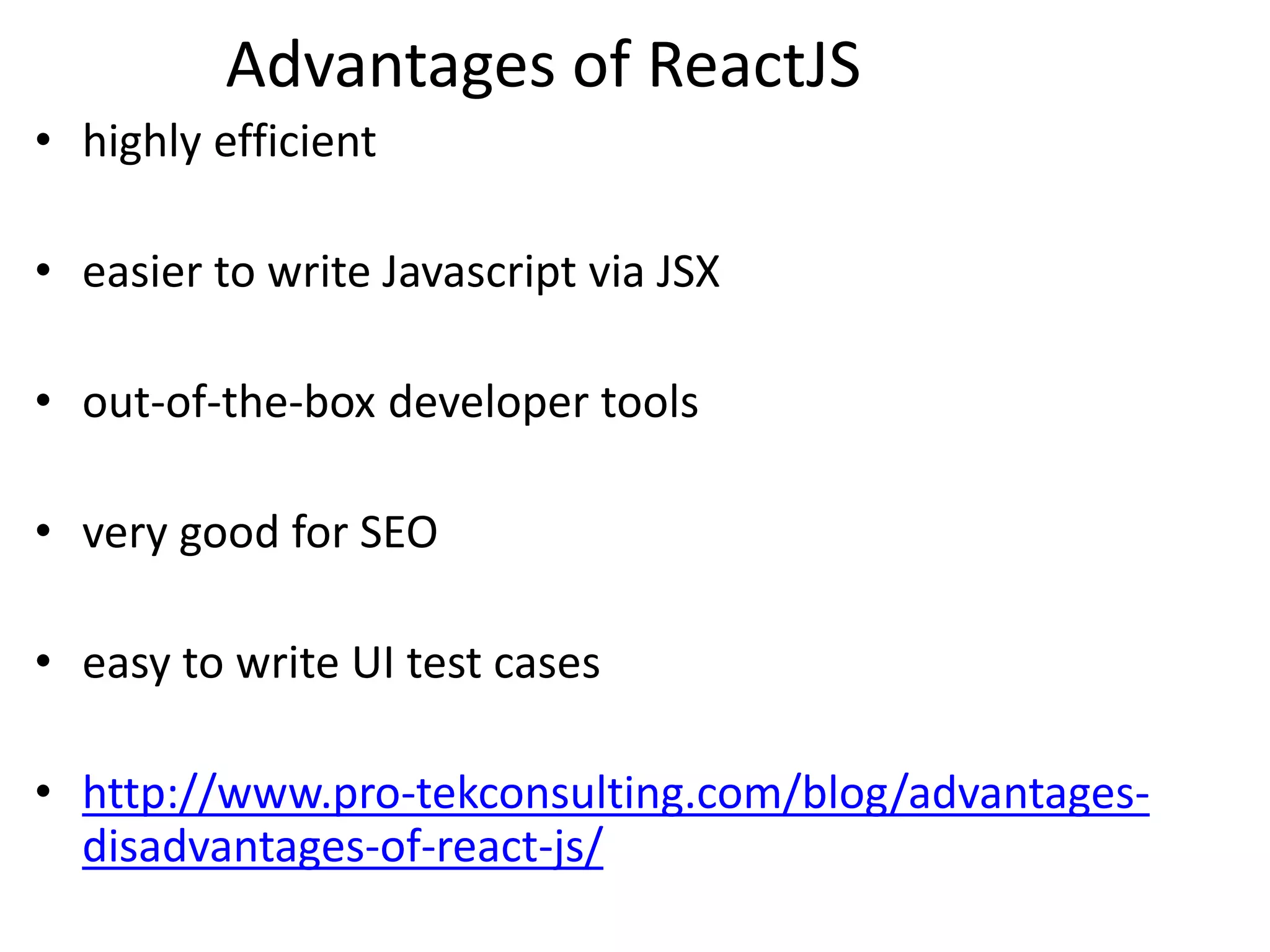 Advantages of ReactJS
• highly efficient
• easier to write Javascript via JSX
• out-of-the-box developer tools
• very good for SEO
• easy to write UI test cases
• http://www.pro-tekconsulting.com/blog/advantages-
disadvantages-of-react-js/
 