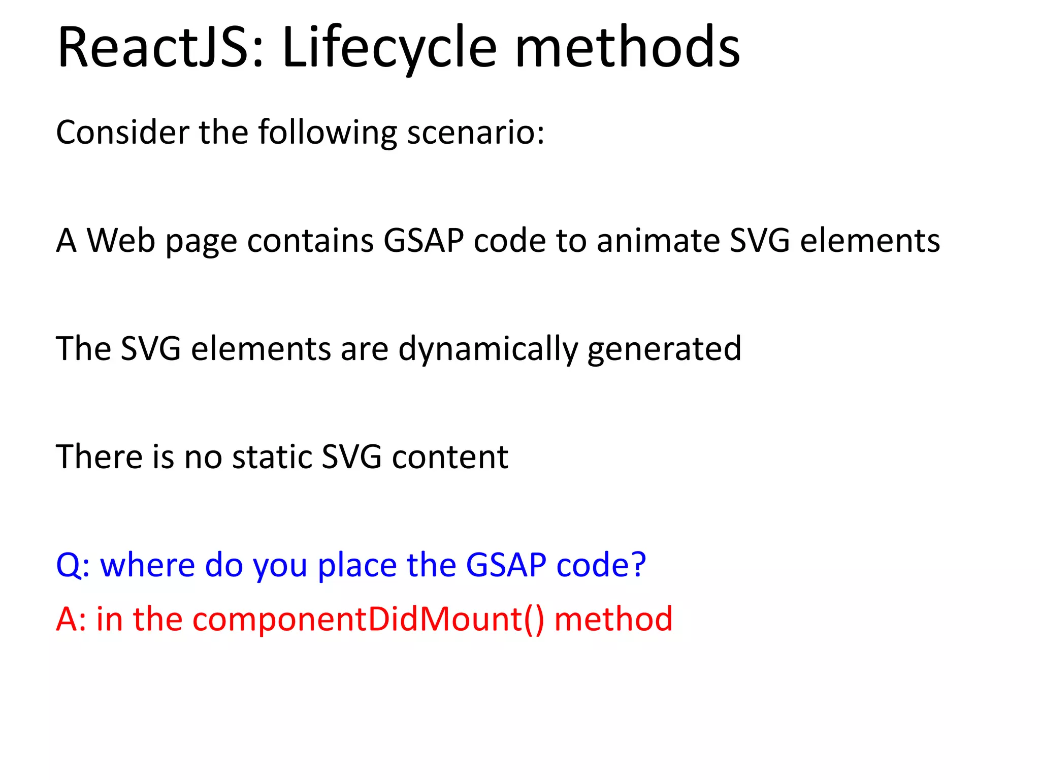 ReactJS: Lifecycle methods
Consider the following scenario:
A Web page contains GSAP code to animate SVG elements
The SVG elements are dynamically generated
There is no static SVG content
Q: where do you place the GSAP code?
A: in the componentDidMount() method
 