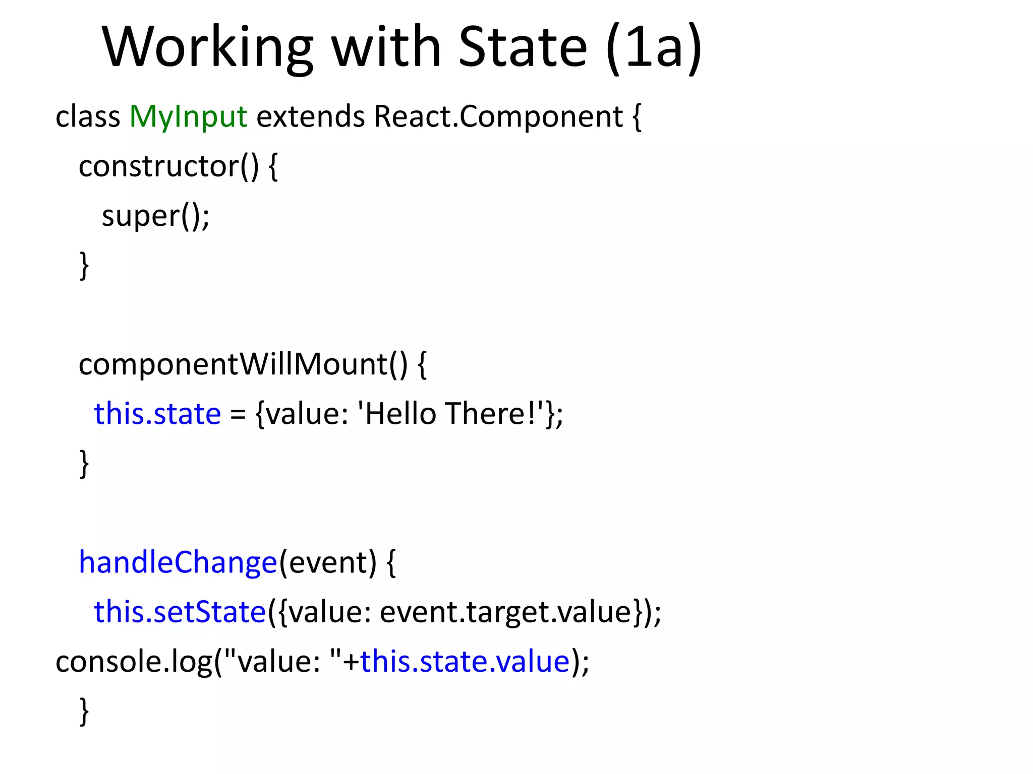 Working with State (1a)
class MyInput extends React.Component {
constructor() {
super();
}
componentWillMount() {
this.state = {value: 'Hello There!'};
}
handleChange(event) {
this.setState({value: event.target.value});
console.log("value: "+this.state.value);
}
 