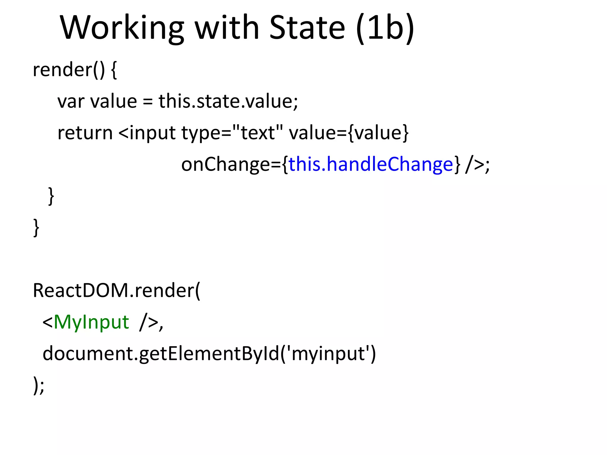 Working with State (1b)
render() {
var value = this.state.value;
return <input type="text" value={value}
onChange={this.handleChange} />;
}
}
ReactDOM.render(
<MyInput />,
document.getElementById('myinput')
);
 