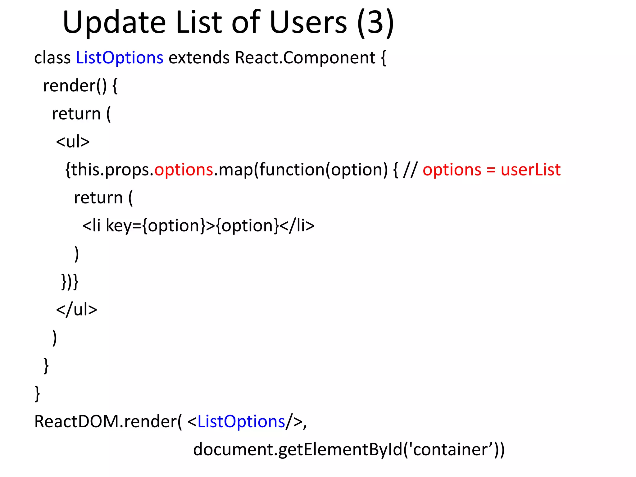 Update List of Users (3)
class ListOptions extends React.Component {
render() {
return (
<ul>
{this.props.options.map(function(option) { // options = userList
return (
<li key={option}>{option}</li>
)
})}
</ul>
)
}
}
ReactDOM.render( <ListOptions/>,
document.getElementById('container’))
 