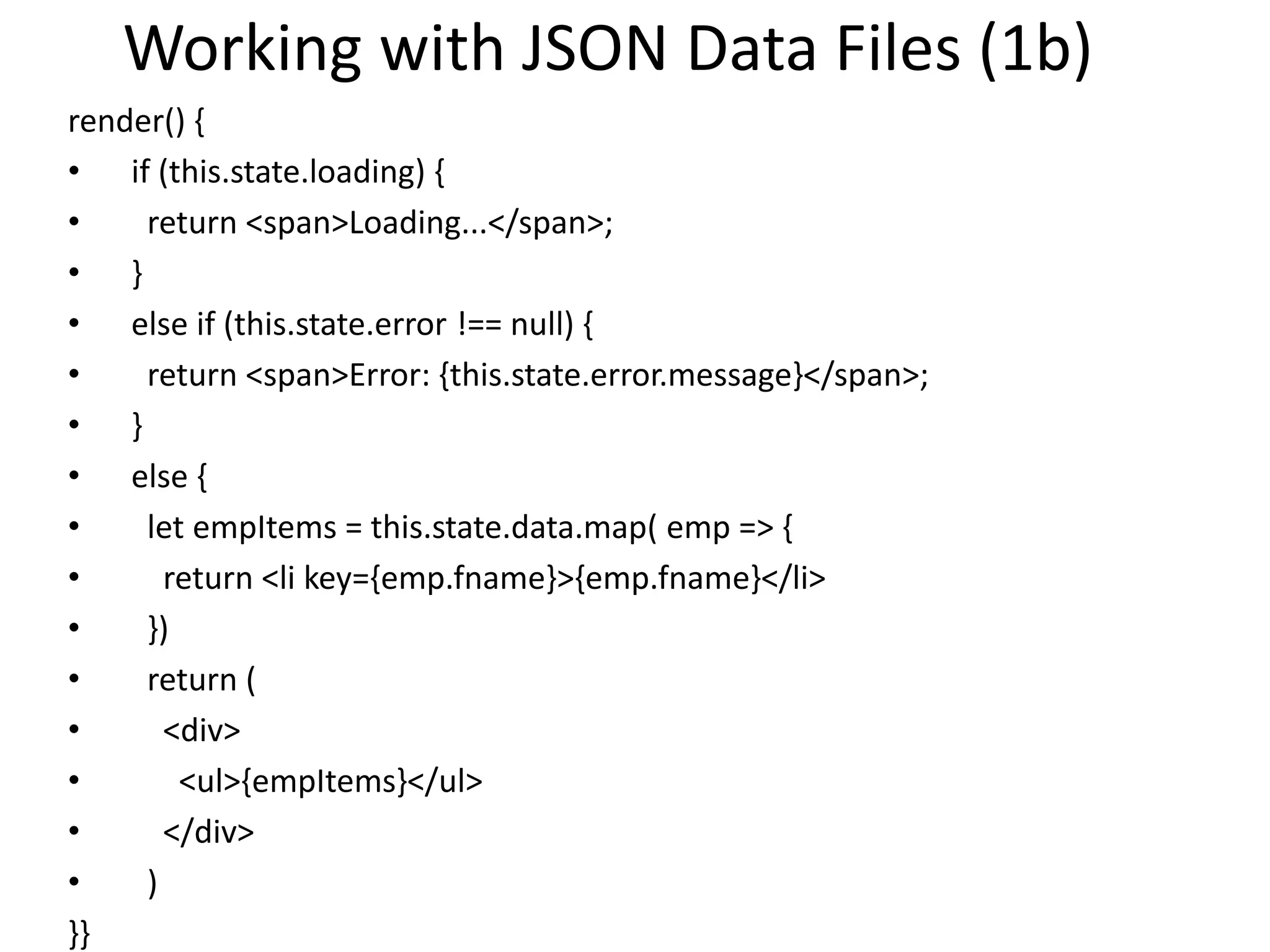 Working with JSON Data Files (1b)
render() {
• if (this.state.loading) {
• return <span>Loading...</span>;
• }
• else if (this.state.error !== null) {
• return <span>Error: {this.state.error.message}</span>;
• }
• else {
• let empItems = this.state.data.map( emp => {
• return <li key={emp.fname}>{emp.fname}</li>
• })
• return (
• <div>
• <ul>{empItems}</ul>
• </div>
• )
}}
 