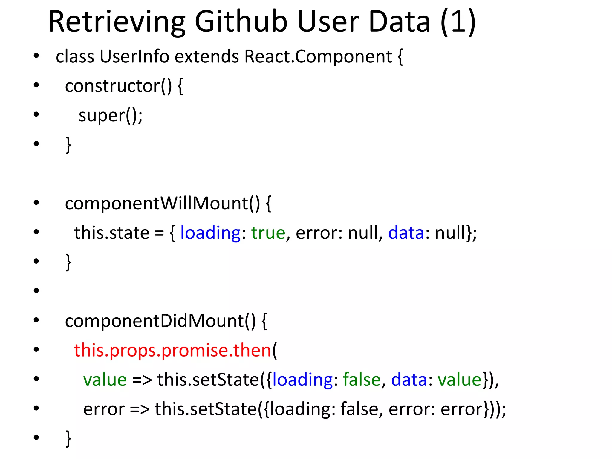 Retrieving Github User Data (1)
• class UserInfo extends React.Component {
• constructor() {
• super();
• }
• componentWillMount() {
• this.state = { loading: true, error: null, data: null};
• }
•
• componentDidMount() {
• this.props.promise.then(
• value => this.setState({loading: false, data: value}),
• error => this.setState({loading: false, error: error}));
• }
 