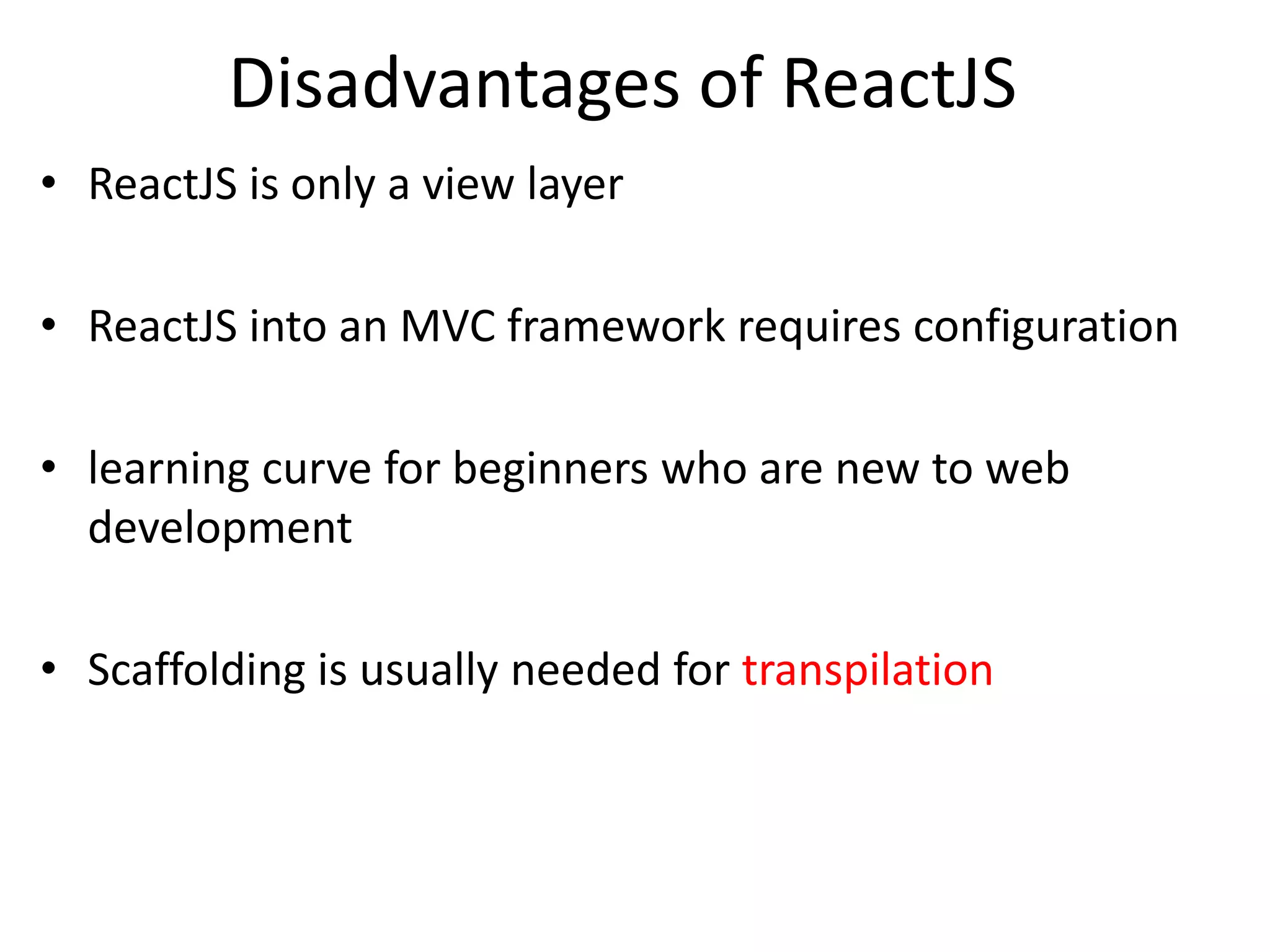 Disadvantages of ReactJS
• ReactJS is only a view layer
• ReactJS into an MVC framework requires configuration
• learning curve for beginners who are new to web
development
• Scaffolding is usually needed for transpilation
 