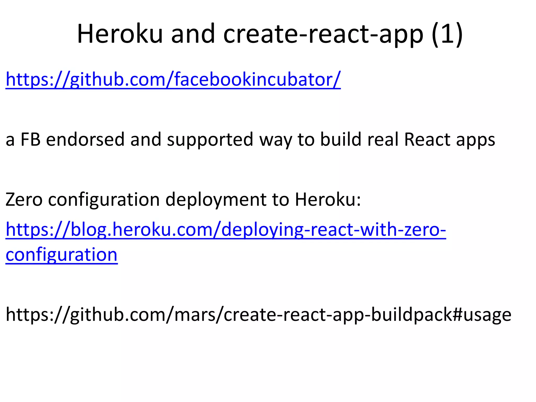 Heroku and create-react-app (1)
https://github.com/facebookincubator/
a FB endorsed and supported way to build real React apps
Zero configuration deployment to Heroku:
https://blog.heroku.com/deploying-react-with-zero-
configuration
https://github.com/mars/create-react-app-buildpack#usage
 